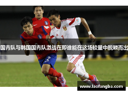 国青队与韩国国青队激战在即谁能在这场较量中脱颖而出