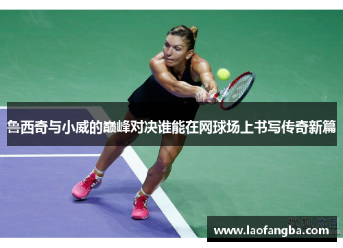鲁西奇与小威的巅峰对决谁能在网球场上书写传奇新篇