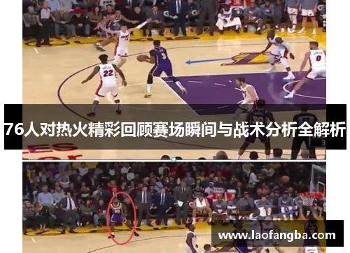 76人对热火精彩回顾赛场瞬间与战术分析全解析