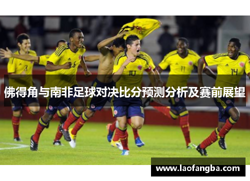 佛得角与南非足球对决比分预测分析及赛前展望