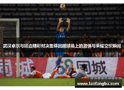 武汉卓尔与延边精彩对决集锦回顾球场上的激情与荣耀交织瞬间